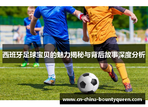 西班牙足球宝贝的魅力揭秘与背后故事深度分析