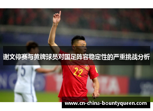 谢文停赛与黄牌球员对国足阵容稳定性的严重挑战分析