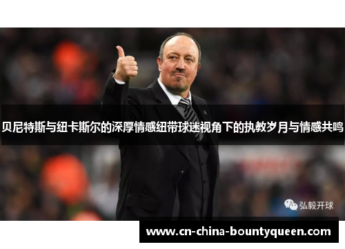 贝尼特斯与纽卡斯尔的深厚情感纽带球迷视角下的执教岁月与情感共鸣 贝尼特斯与纽卡斯尔的深厚情感纽带球迷视角下的执教岁月与情感共鸣