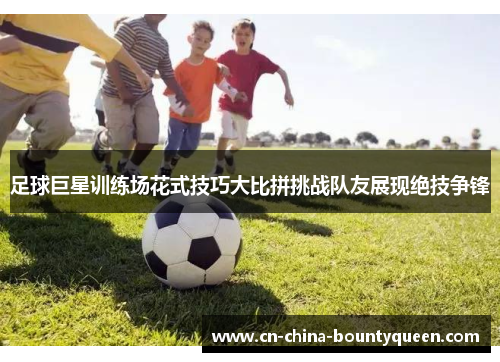 足球巨星训练场花式技巧大比拼挑战队友展现绝技争锋 足球巨星训练场花式技巧大比拼挑战队友展现绝技争锋