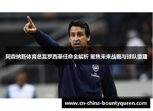 阿森纳新体育总监罗西基任命全解析 聚焦未来战略与球队重建