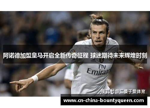 阿诺德加盟皇马开启全新传奇征程 球迷期待未来辉煌时刻 阿诺德加盟皇马开启全新传奇征程 球迷期待未来辉煌时刻
