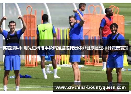 英超球队利用先进科技手段精准监控球员体能健康管理提升竞技表现