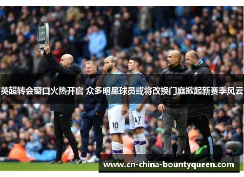 英超转会窗口火热开启 众多明星球员或将改换门庭掀起新赛季风云 英超转会窗口火热开启 众多明星球员或将改换门庭掀起新赛季风云