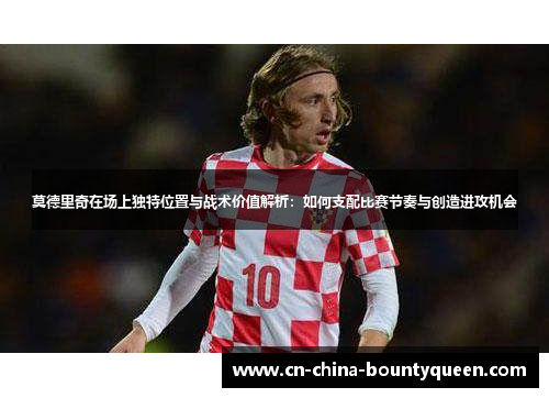 莫德里奇在场上独特位置与战术价值解析:如何支配比赛节奏与创造进攻机会 莫德里奇在场上独特位置与战术价值解析:如何支配比赛节奏与创造进攻机会