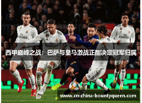 西甲巅峰之战:巴萨与皇马激战正酣决定冠军归属 西甲巅峰之战:巴萨与皇马激战正酣决定冠军归属