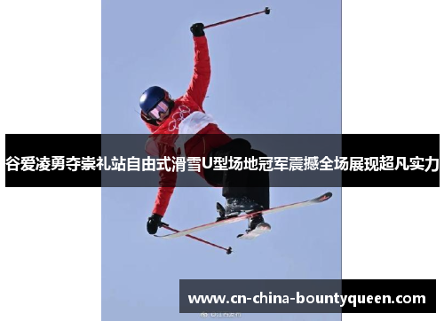 谷爱凌勇夺崇礼站自由式滑雪U型场地冠军震撼全场展现超凡实力