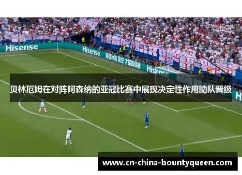 贝林厄姆在对阵阿森纳的亚冠比赛中展现决定性作用助队晋级 贝林厄姆在对阵阿森纳的亚冠比赛中展现决定性作用助队晋级