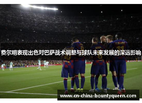 费尔明表现出色对巴萨战术调整与球队未来发展的深远影响
