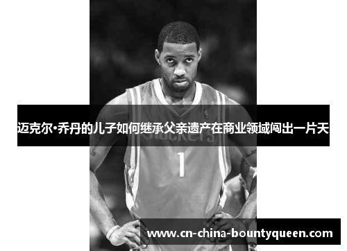 迈克尔·乔丹的儿子如何继承父亲遗产在商业领域闯出一片天 迈克尔·乔丹的儿子如何继承父亲遗产在商业领域闯出一片天