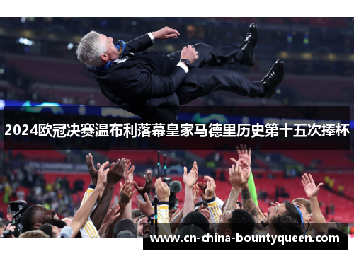2024欧冠决赛温布利落幕皇家马德里历史第十五次捧杯 2024欧冠决赛温布利落幕皇家马德里历史第十五次捧杯