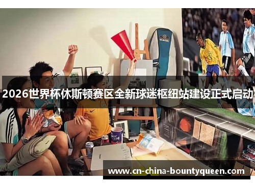 2026世界杯休斯顿赛区全新球迷枢纽站建设正式启动 2026世界杯休斯顿赛区全新球迷枢纽站建设正式启动