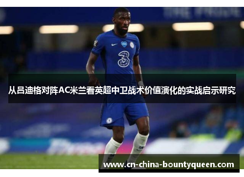 从吕迪格对阵AC米兰看英超中卫战术价值演化的实战启示研究