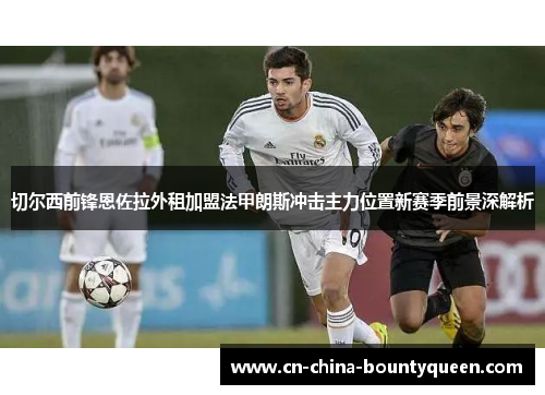 切尔西前锋恩佐拉外租加盟法甲朗斯冲击主力位置新赛季前景深解析 切尔西前锋恩佐拉外租加盟法甲朗斯冲击主力位置新赛季前景深解析